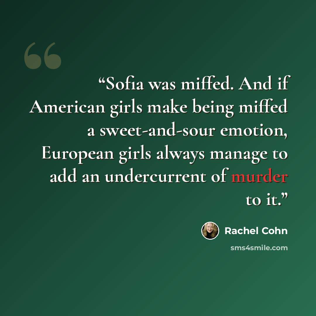“Sofia was miffed. And if American girls make being miffed a sweet-and-sour emotion, European girls always manage to add an undercurrent of murder to it.” quote by Rachel Cohn