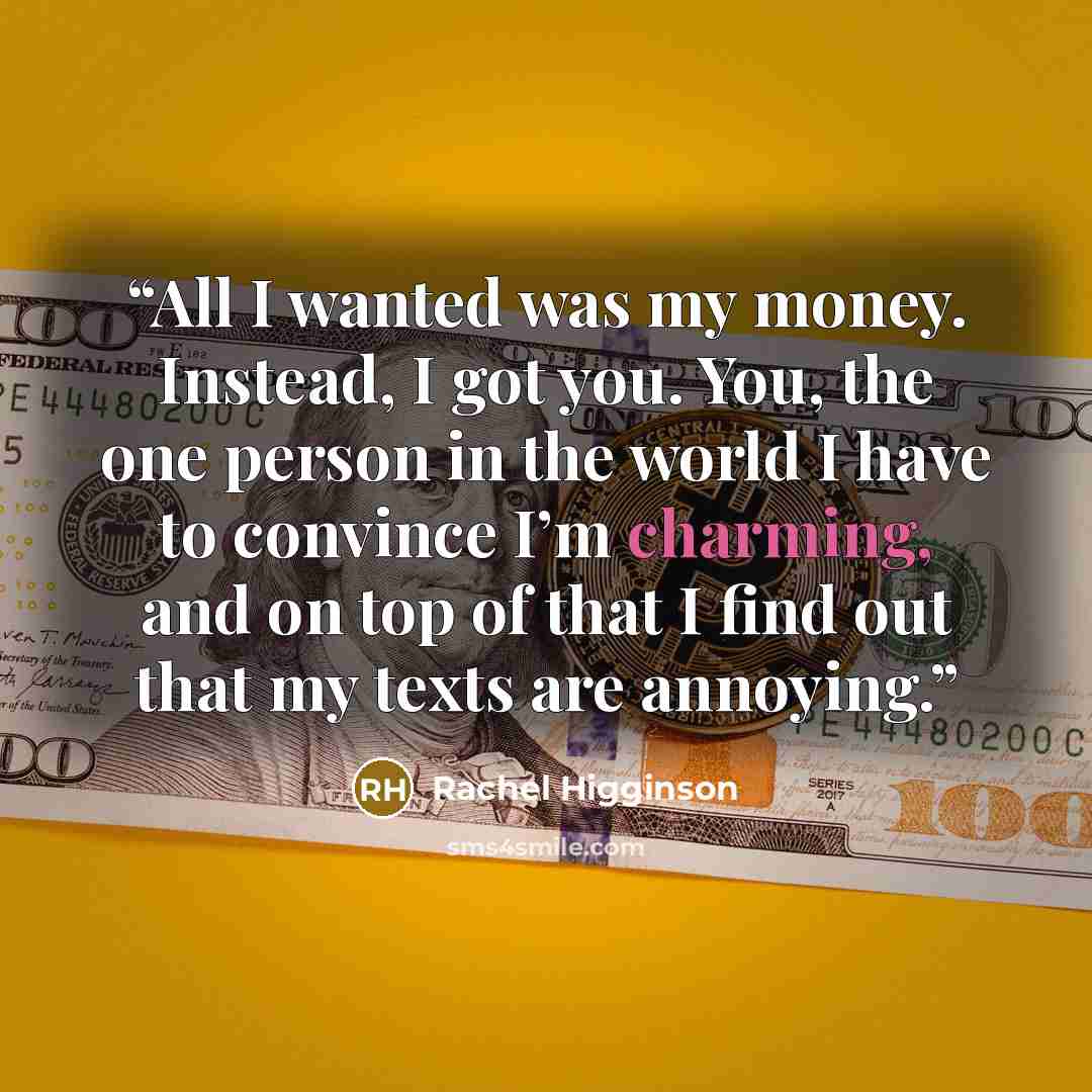 “All I wanted was my money. Instead, I got you. You, the one person in the world I have to convince I’m charming, and on top of that I find out that my texts are annoying.” quote by Rachel Higginson