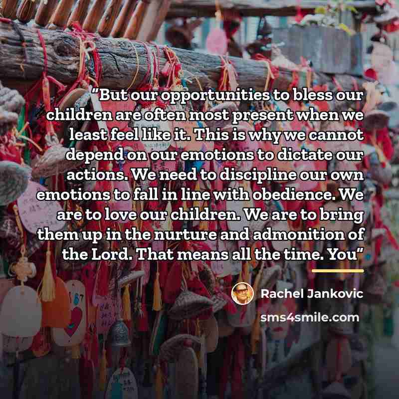 “But our opportunities to bless our children are often most present when we least feel like it. This is why we cannot depend on our emotions to dictate our actions. We need to discipline our own emotions to fall in line with obedience. We are to love our children. We are to bring them up in the…” quote by Rachel Jankovic