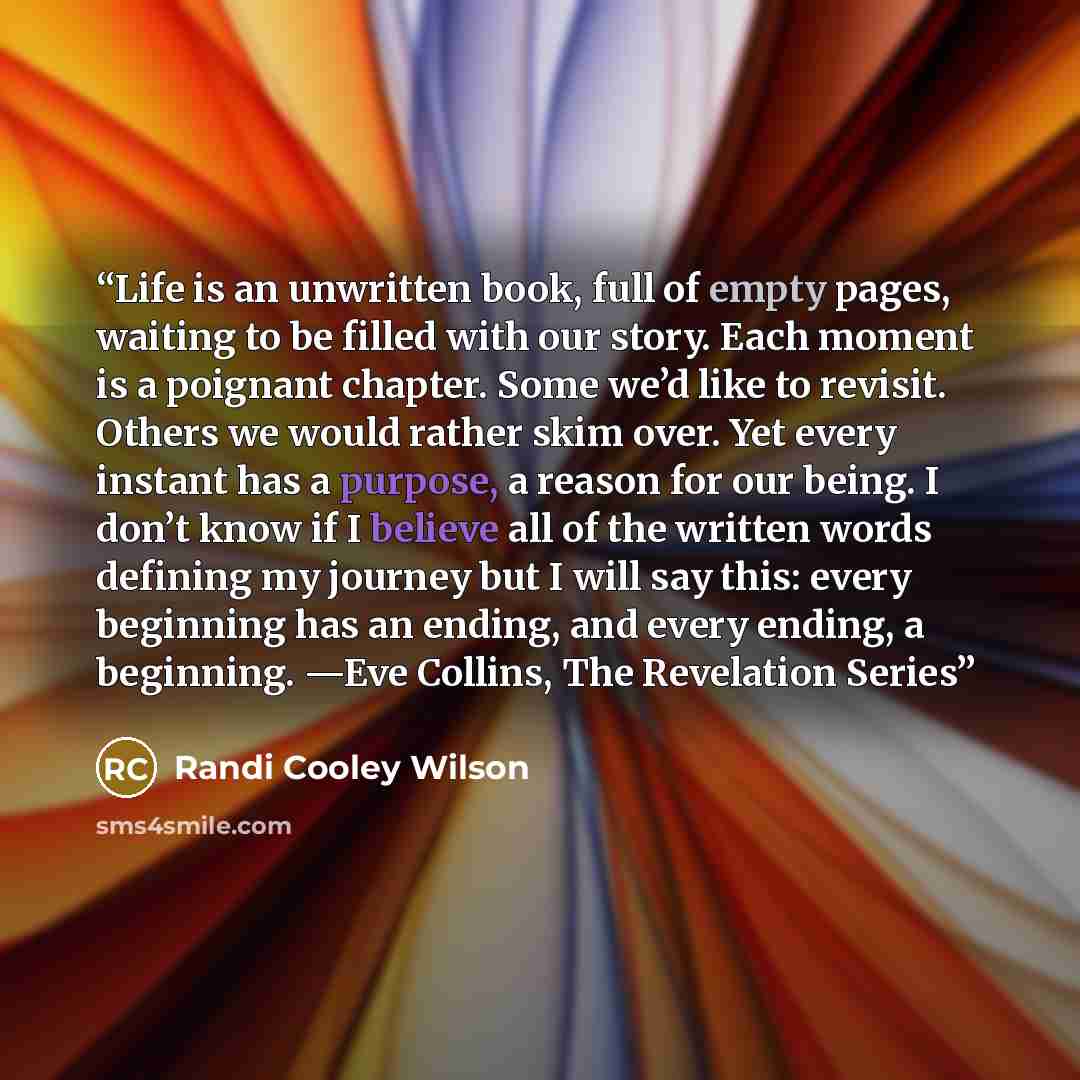 “Life is an unwritten book, full of empty pages, waiting to be filled with our story. Each moment is a poignant chapter. Some we’d like to revisit. Others we would rather skim over. Yet every instant has a purpose, a reason for our being. I don’t know if I believe all of the written words defining…” quote by Randi Cooley Wilson