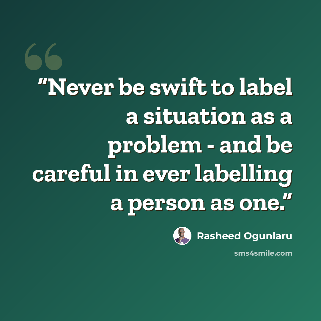 “Never be swift to label a situation as a problem - and be careful in ever labelling a person as one.” quote by Rasheed Ogunlaru