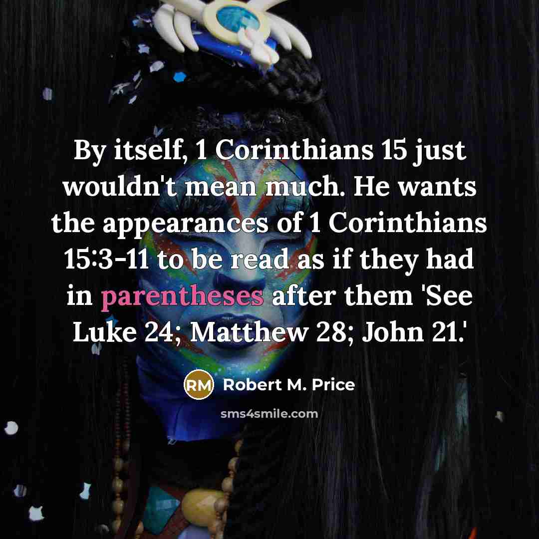 “By itself, 1 Corinthians 15 just wouldn't mean much. He wants the appearances of 1 Corinthians 15:3-11 to be read as if they had in parentheses after them 'See Luke 24; Matthew 28; John 21.'” quote by Robert M. Price