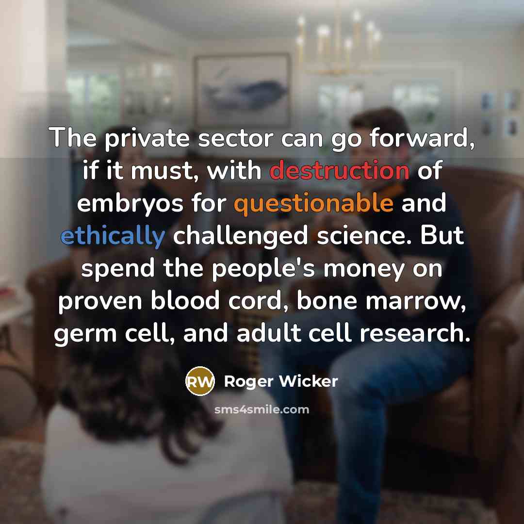 “The private sector can go forward, if it must, with destruction of embryos for questionable and ethically challenged science. But spend the people's money on proven blood cord, bone marrow, germ cell, and adult cell research.” quote by Roger Wicker