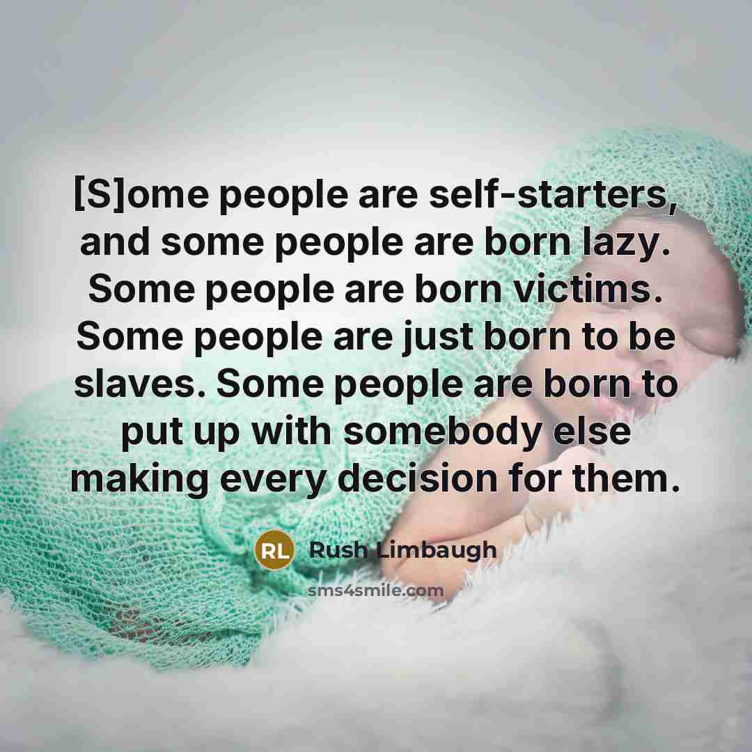 “[S]ome people are self-starters, and some people are born lazy. Some people are born victims. Some people are just born to be slaves. Some people are born to put up with somebody else making every decision for them.” quote by Rush Limbaugh
