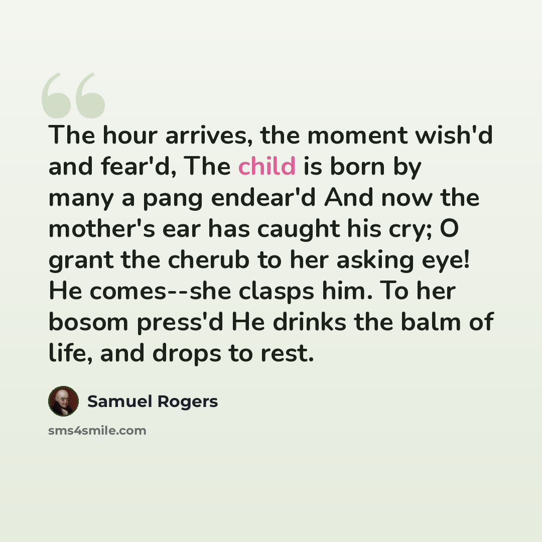 “The hour arrives, the moment wish'd and fear'd, The child is born by many a pang endear'd And now the mother's ear has caught his cry; O grant the cherub to her asking eye! He comes--she clasps him. To her bosom press'd He drinks the balm of life, and drops to rest.” quote by Samuel Rogers