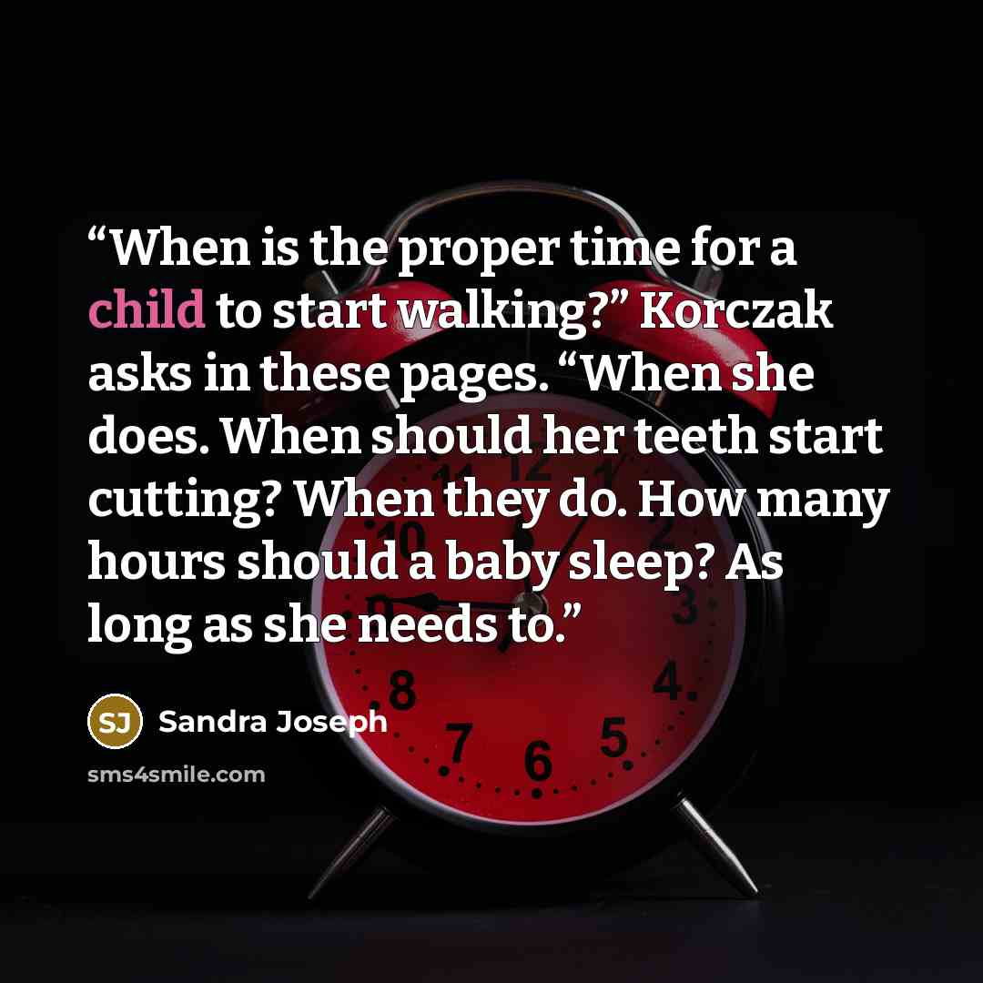 “When is the proper time for a child to start walking?” Korczak asks in these pages. “When she does. When should her teeth start cutting? When they do. How many hours should a baby sleep? As long as she needs to.” quote by Sandra Joseph