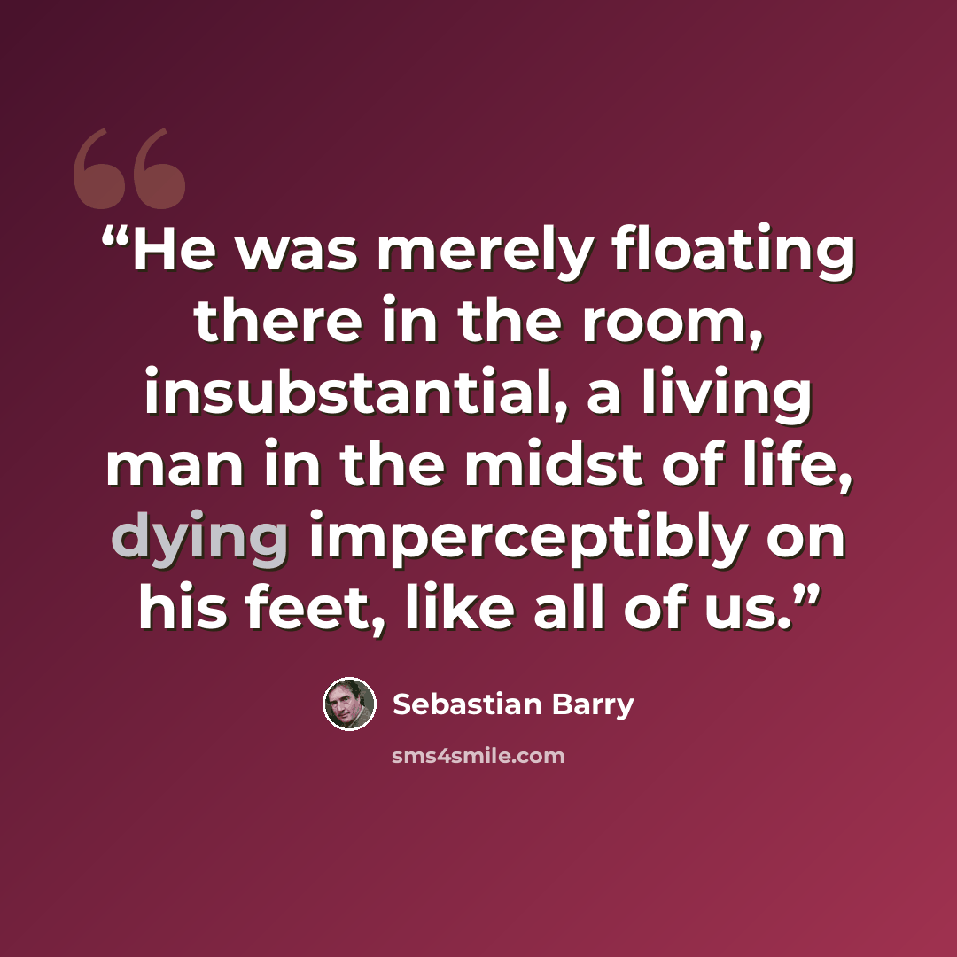 “He was merely floating there in the room, insubstantial, a living man in the midst of life, dying imperceptibly on his feet, like all of us.” quote by Sebastian Barry