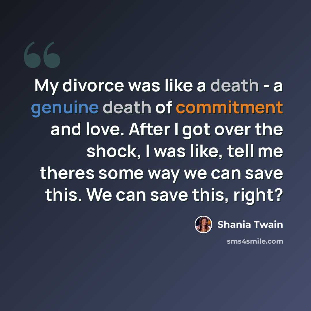 “My divorce was like a death - a genuine death of commitment and love. After I got over the shock, I was like, tell me theres some way we can save this. We can save this, right?” quote by Shania Twain