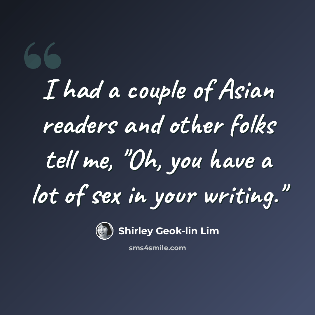“I had a couple of Asian readers and other folks tell me, "Oh, you have a lot of sex in your writing."” quote by Shirley Geok-lin Lim