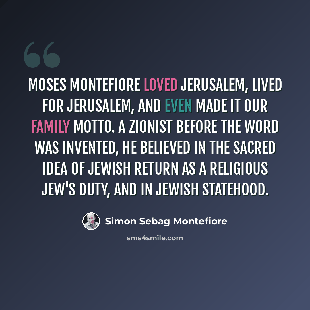 “Moses Montefiore loved Jerusalem, lived for Jerusalem, and even made it our family motto. A Zionist before the word was invented, he believed in the sacred idea of Jewish return as a religious Jew's duty, and in Jewish statehood.” quote by Simon Sebag Montefiore