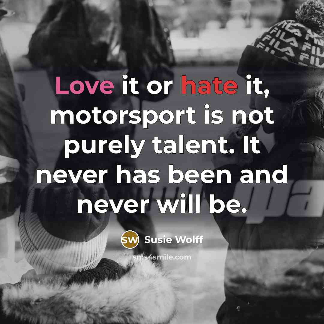 “Love it or hate it, motorsport is not purely talent. It never has been and never will be.” quote by Susie Wolff