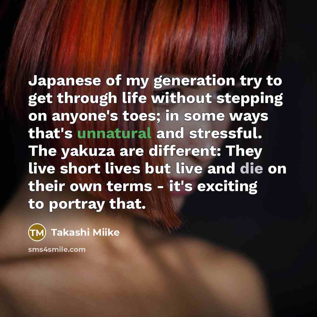 “Japanese of my generation try to get through life without stepping on anyone's toes; in some ways that's unnatural and stressful. The yakuza are different: They live short lives but live and die on their own terms - it's exciting to portray that.” quote by Takashi Miike