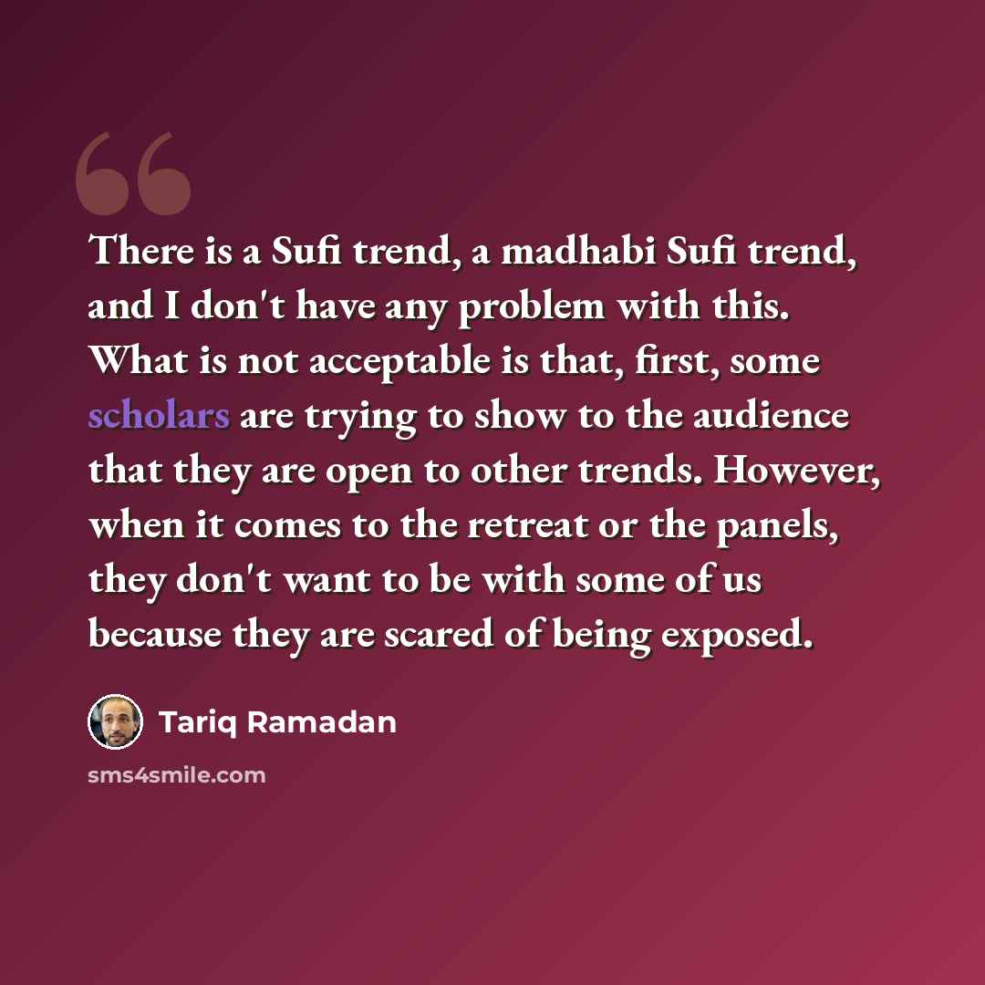 “There is a Sufi trend, a madhabi Sufi trend, and I don't have any problem with this. What is not acceptable is that, first, some scholars are trying to show to the audience that they are open to other trends. However, when it comes to the retreat or the panels, they don't want to be with some of…” quote by Tariq Ramadan