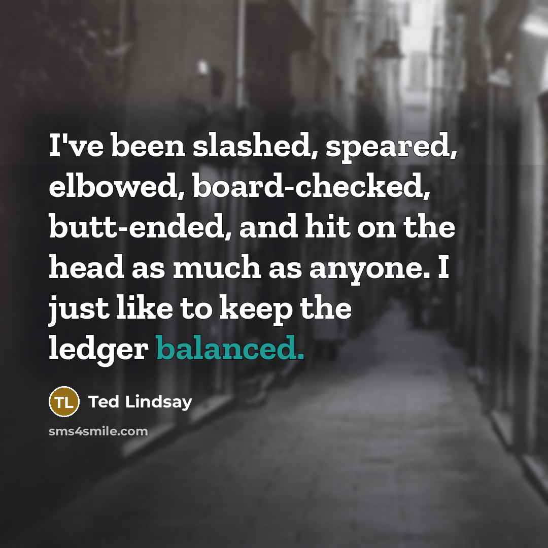 “I've been slashed, speared, elbowed, board-checked, butt-ended, and hit on the head as much as anyone. I just like to keep the ledger balanced.” quote by Ted Lindsay