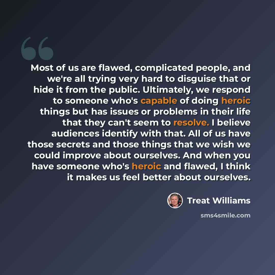 “Most of us are flawed, complicated people, and we're all trying very hard to disguise that or hide it from the public. Ultimately, we respond to someone who's capable of doing heroic things but has issues or problems in their life that they can't seem to resolve. I believe audiences identify with…” quote by Treat Williams