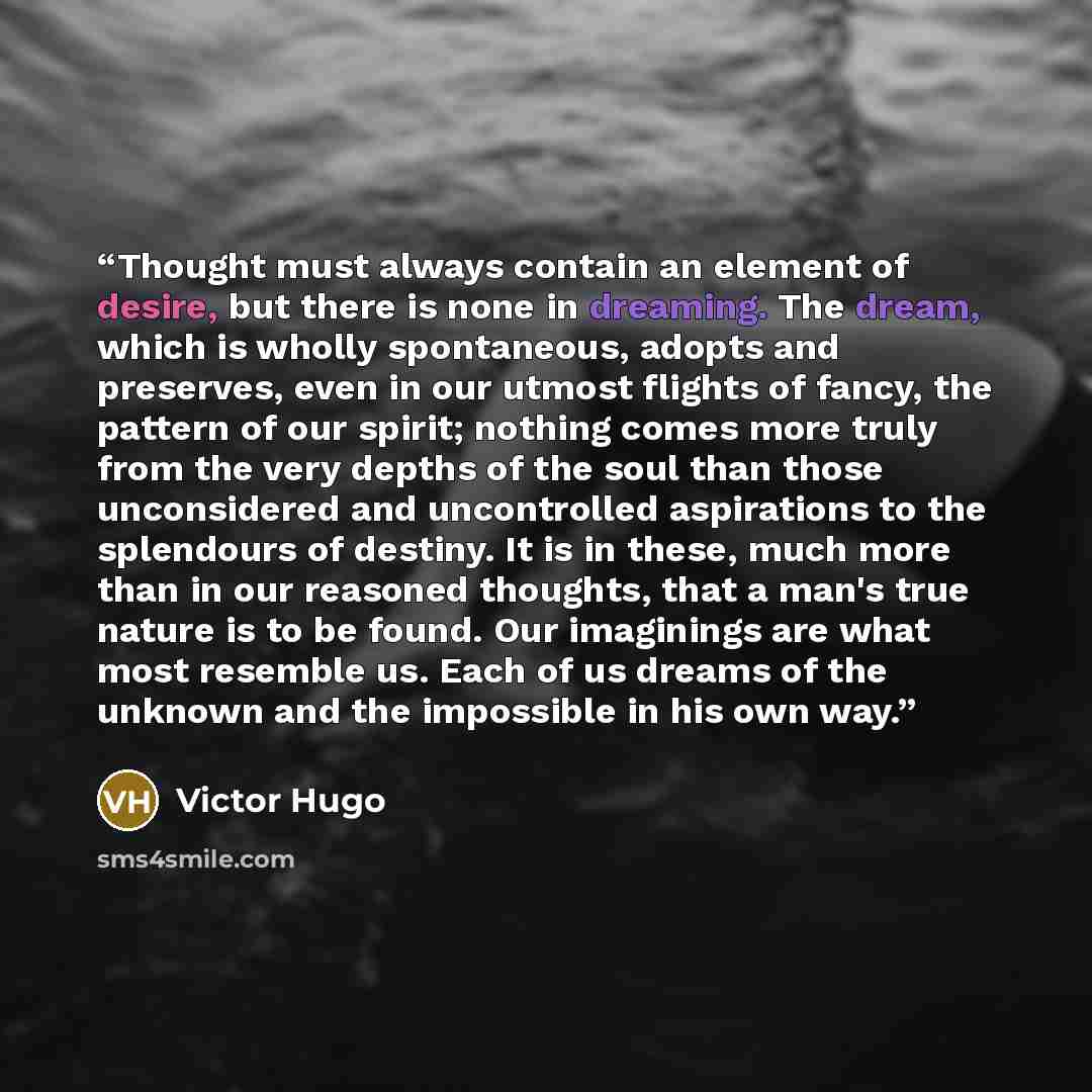 “Thought must always contain an element of desire, but there is none in dreaming. The dream, which is wholly spontaneous, adopts and preserves, even in our utmost flights of fancy, the pattern of our spirit; nothing comes more truly from the very depths of the soul than those unconsidered and…” quote by Victor Hugo