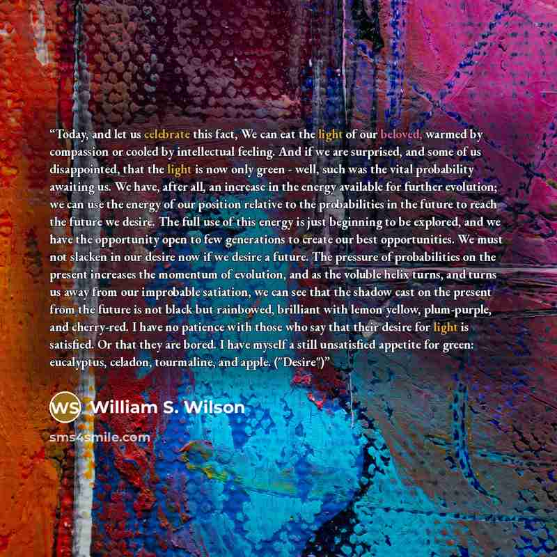 “Today, and let us celebrate this fact, We can eat the light of our beloved, warmed by compassion or cooled by intellectual feeling. And if we are surprised, and some of us disappointed, that the light is now only green - well, such was the vital probability awaiting us. We have, after all, an…” quote by William S. Wilson