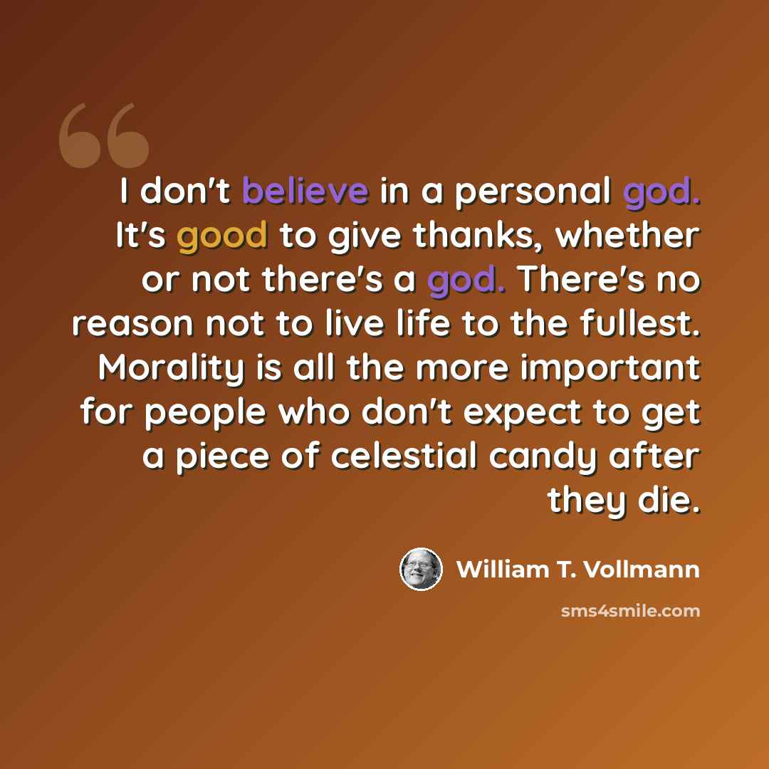 “I don't believe in a personal god. It's good to give thanks, whether or not there's a god. There's no reason not to live life to the fullest. Morality is all the more important for people who don't expect to get a piece of celestial candy after they die.” quote by William T. Vollmann