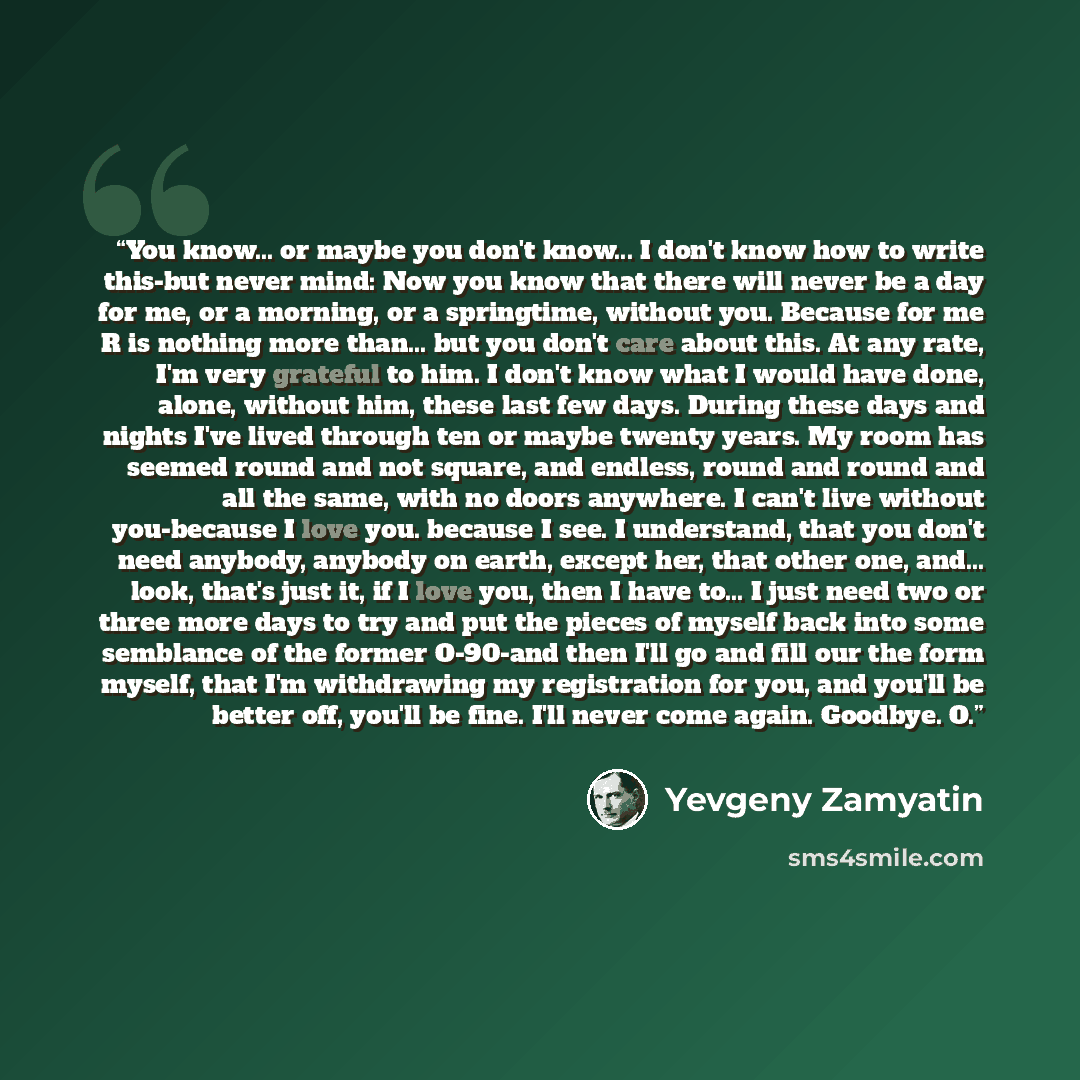 “You know... or maybe you don't know... I don't know how to write this-but never mind: Now you know that there will never be a day for me, or a morning, or a springtime, without you. Because for me R is nothing more than... but you don't care about this. At any rate, I'm very grateful to him. I…” quote by Yevgeny Zamyatin