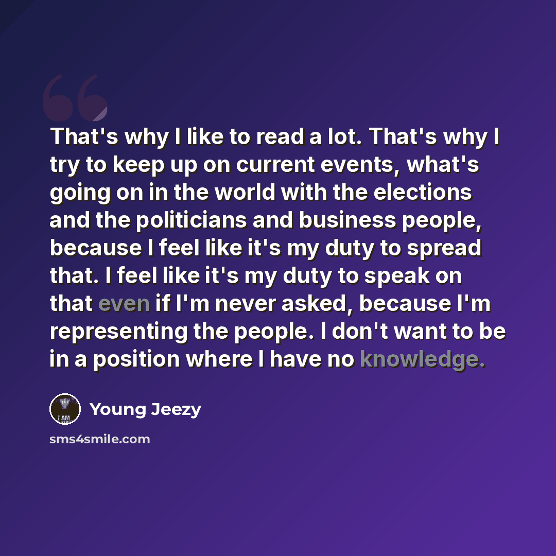 “That's why I like to read a lot. That's why I try to keep up on current events, what's going on in the world with the elections and the politicians and business people, because I feel like it's my duty to spread that. I feel like it's my duty to speak on that even if I'm never asked, because I'm…” quote by Young Jeezy