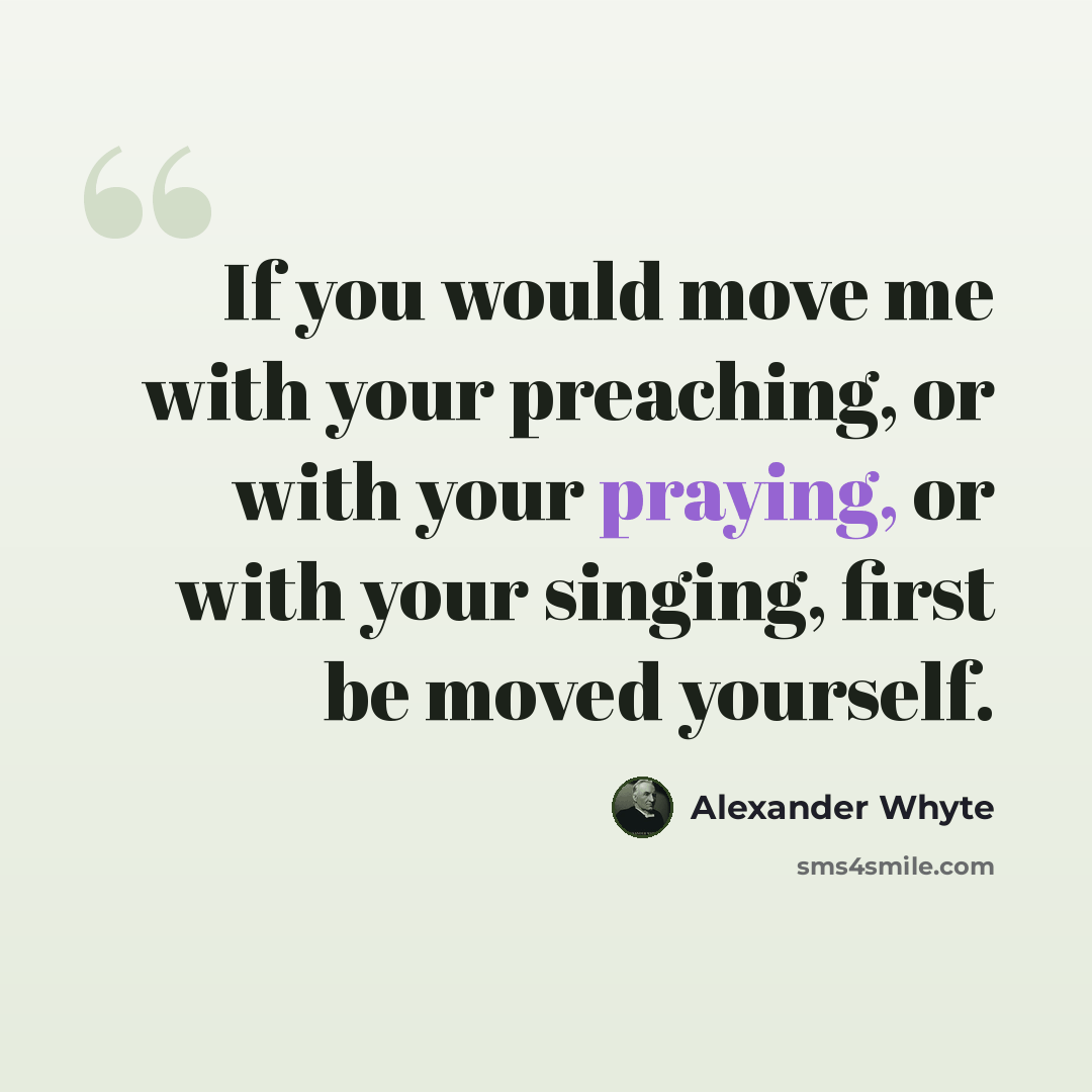 “If you would move me with your preaching, or with your praying, or with your singing, first be moved yourself.” quote by Alexander Whyte