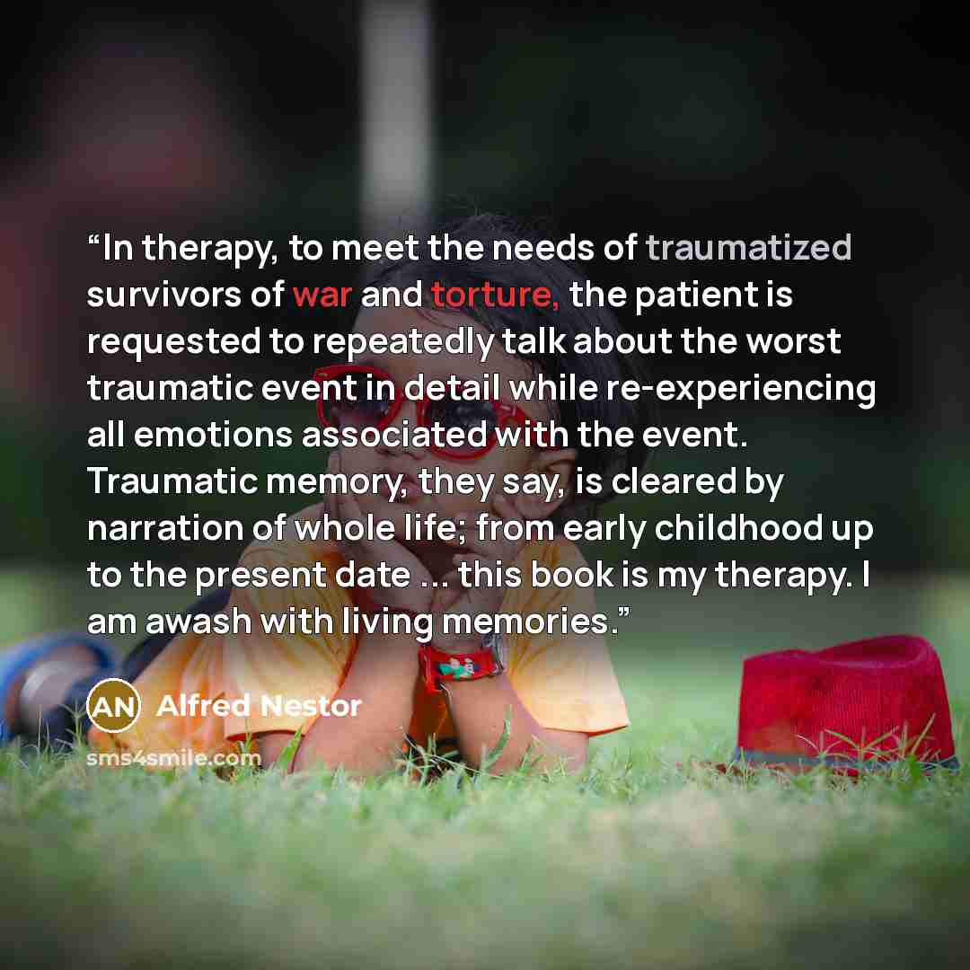 “In therapy, to meet the needs of traumatized survivors of war and torture, the patient is requested to repeatedly talk about the worst traumatic event in detail while re-experiencing all emotions associated with the event. Traumatic memory, they say, is cleared by narration of whole life; from…” quote by Alfred Nestor