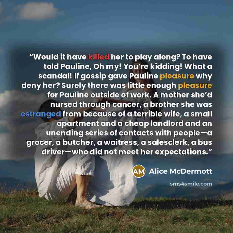 “Would it have killed her to play along? To have told Pauline, Oh my! You’re kidding! What a scandal! If gossip gave Pauline pleasure why deny her? Surely there was little enough pleasure for Pauline outside of work. A mother she’d nursed through cancer, a brother she was estranged from because of…” quote by Alice McDermott