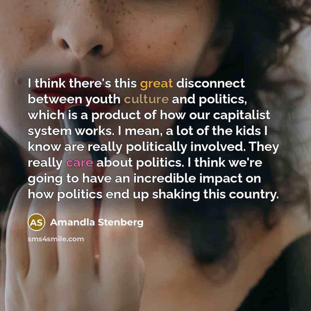 “I think there's this great disconnect between youth culture and politics, which is a product of how our capitalist system works. I mean, a lot of the kids I know are really politically involved. They really care about politics. I think we're going to have an incredible impact on how politics end…” quote by Amandla Stenberg
