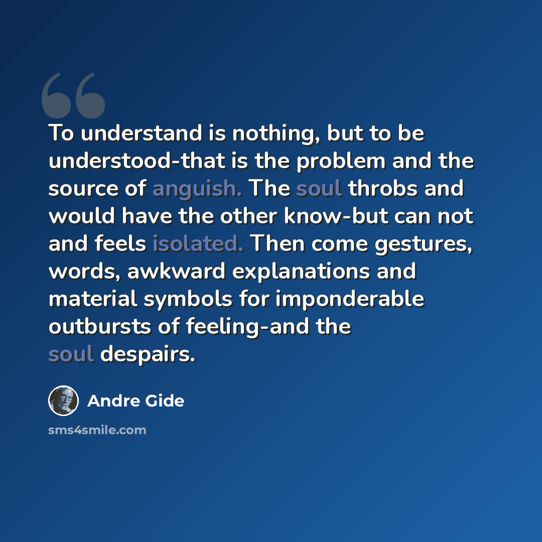 “To understand is nothing, but to be understood-that is the problem and the source of anguish. The soul throbs and would have the other know-but can not and feels isolated. Then come gestures, words, awkward explanations and material symbols for imponderable outbursts of feeling-and the soul…” quote by Andre Gide
