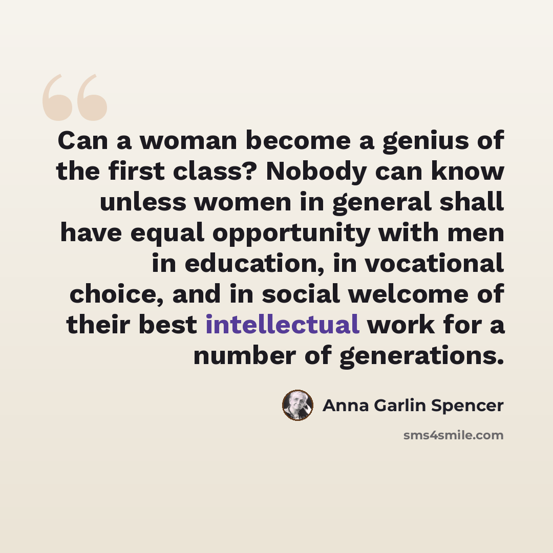 “Can a woman become a genius of the first class? Nobody can know unless women in general shall have equal opportunity with men in education, in vocational choice, and in social welcome of their best intellectual work for a number of generations.” quote by Anna Garlin Spencer