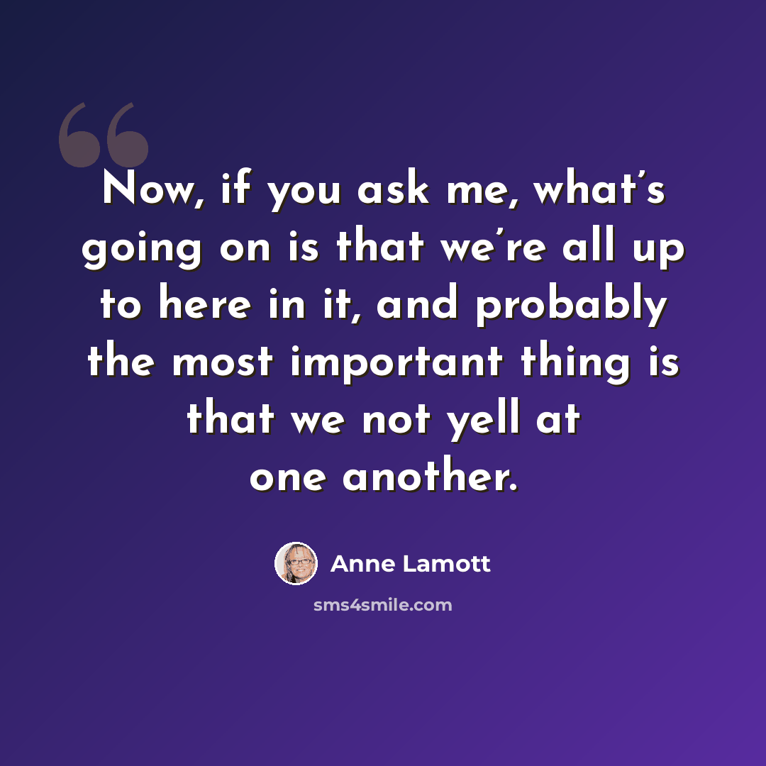 “Now, if you ask me, what’s going on is that we’re all up to here in it, and probably the most important thing is that we not yell at one another.” quote by Anne Lamott