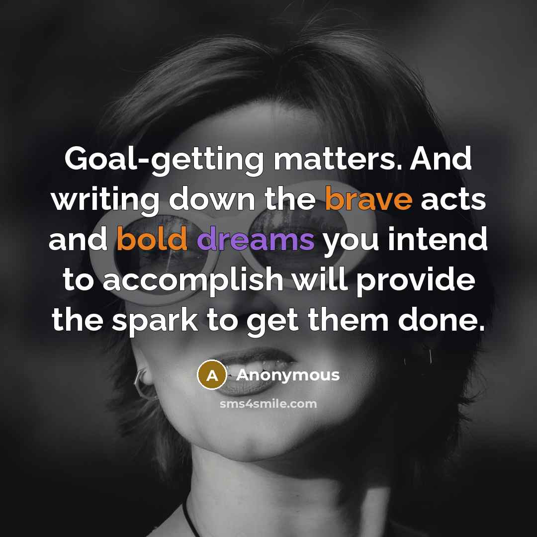 “Goal-getting matters. And writing down the brave acts and bold dreams you intend to accomplish will provide the spark to get them done.” quote by Anonymous