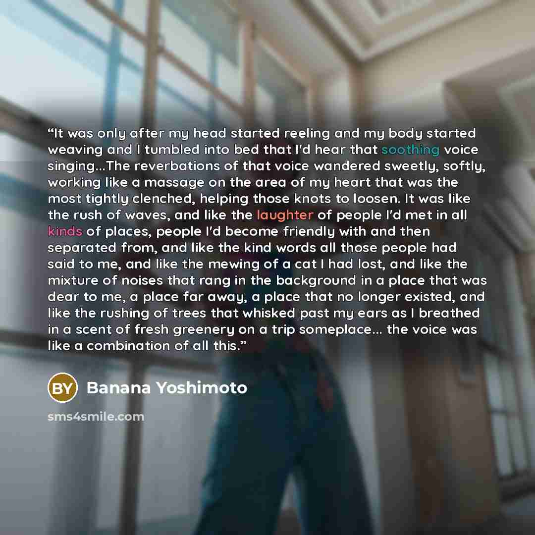 “It was only after my head started reeling and my body started weaving and I tumbled into bed that I'd hear that soothing voice singing...The reverbations of that voice wandered sweetly, softly, working like a massage on the area of my heart that was the most tightly clenched, helping those knots…” quote by Banana Yoshimoto