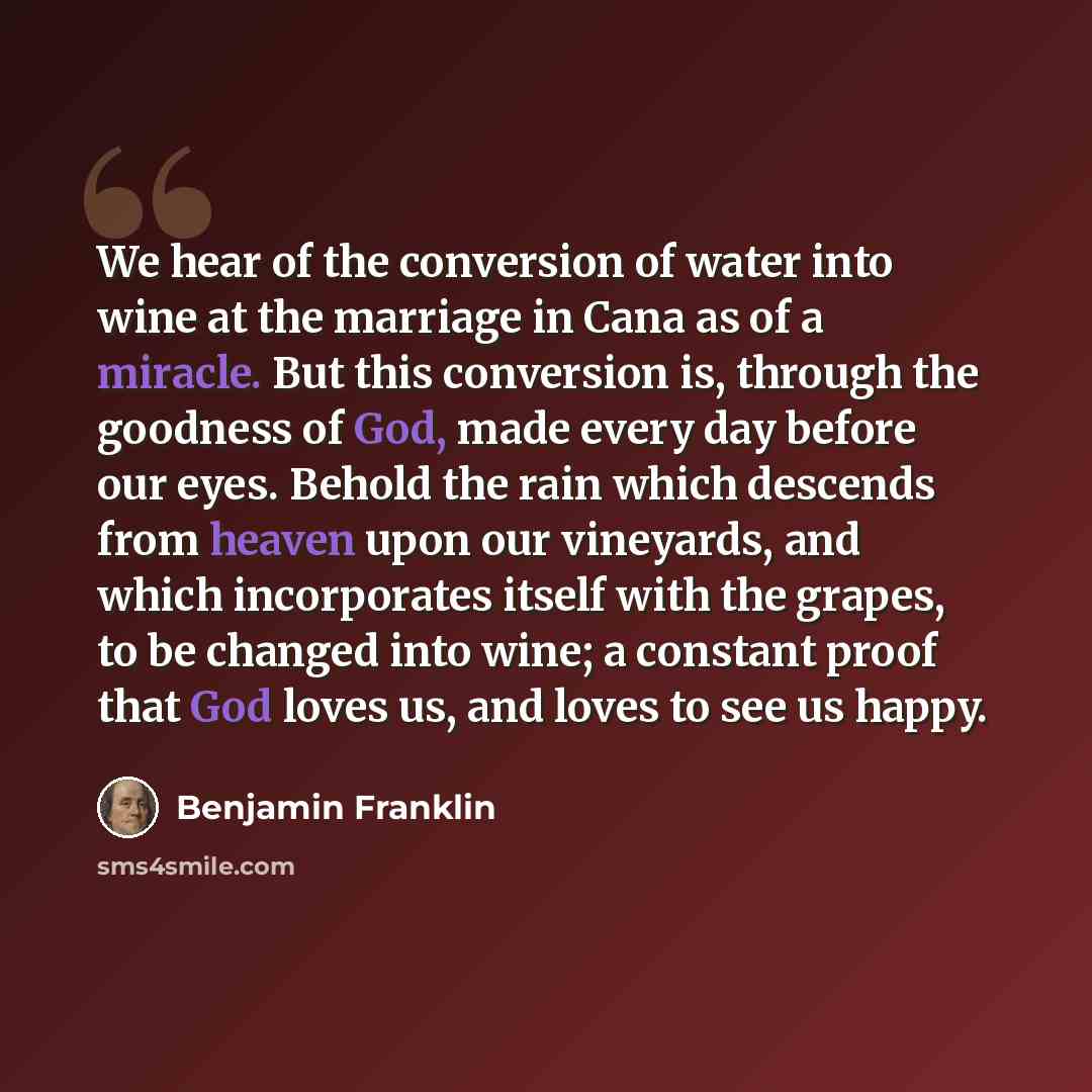 “We hear of the conversion of water into wine at the marriage in Cana as of a miracle. But this conversion is, through the goodness of God, made every day before our eyes. Behold the rain which descends from heaven upon our vineyards, and which incorporates itself with the grapes, to be changed…” quote by Benjamin Franklin