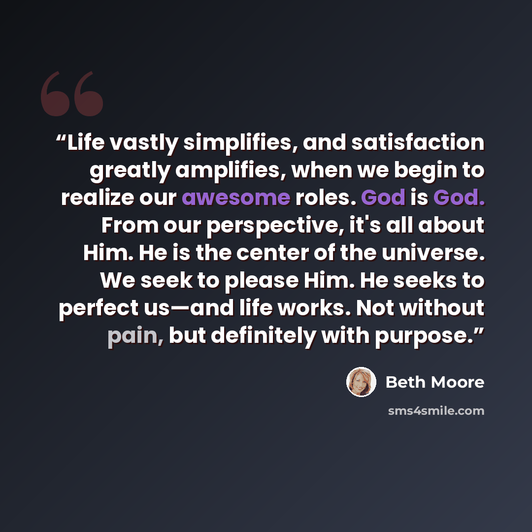 “Life vastly simplifies, and satisfaction greatly amplifies, when we begin to realize our awesome roles. God is God. From our perspective, it's all about Him. He is the center of the universe. We seek to please Him. He seeks to perfect us—and life works. Not without pain, but definitely with purpose.” quote by Beth Moore