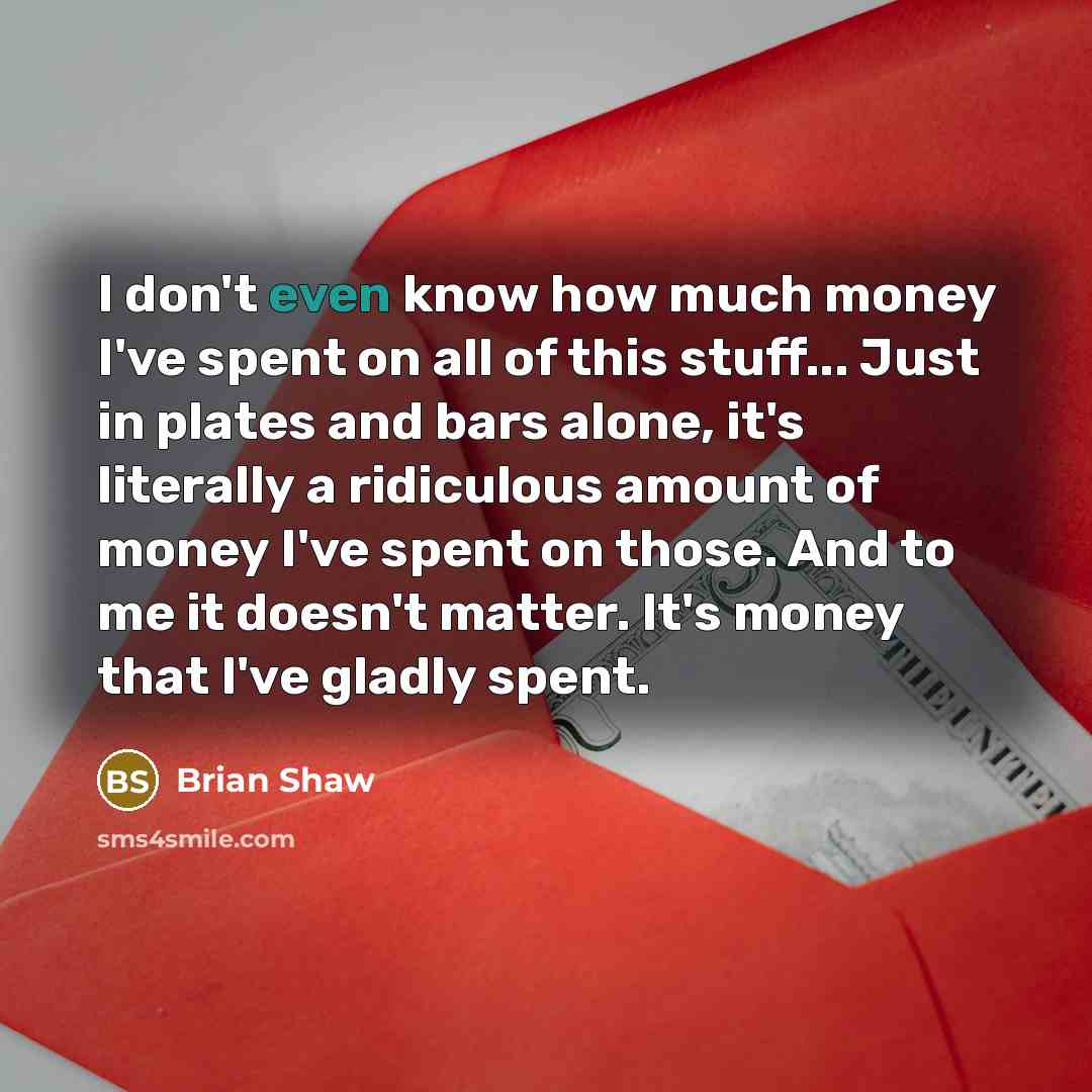 “I don't even know how much money I've spent on all of this stuff... Just in plates and bars alone, it's literally a ridiculous amount of money I've spent on those. And to me it doesn't matter. It's money that I've gladly spent.” quote by Brian Shaw