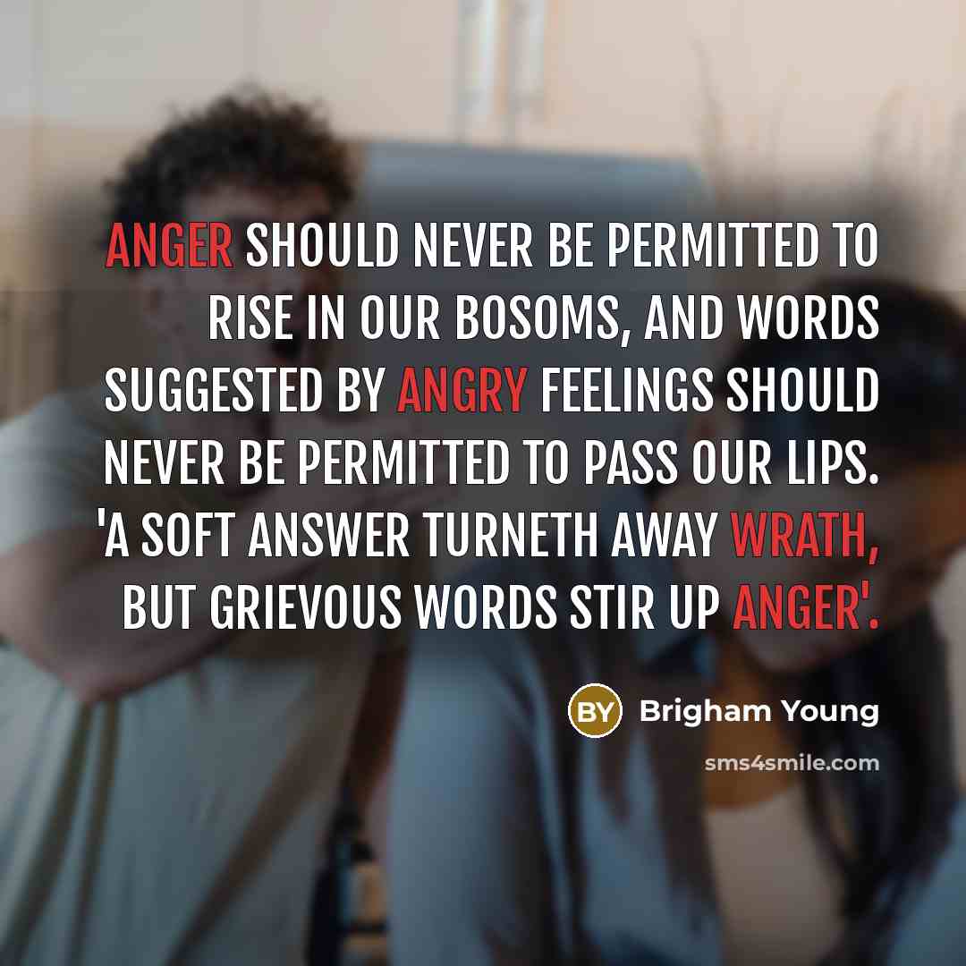 “Anger should never be permitted to rise in our bosoms, and words suggested by angry feelings should never be permitted to pass our lips. 'A soft answer turneth away wrath, but grievous words stir up anger'.” quote by Brigham Young