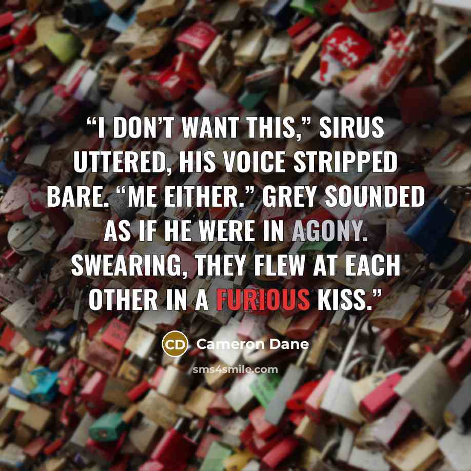 “I don’t want this,” Sirus uttered, his voice stripped bare. “Me either.” Grey sounded as if he were in agony. Swearing, they flew at each other in a furious kiss.” quote by Cameron Dane