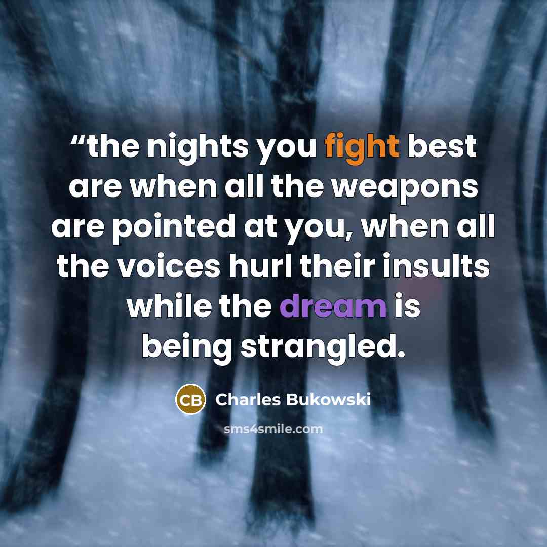 ““the nights you fight best are when all the weapons are pointed at you, when all the voices hurl their insults while the dream is being strangled.” quote by Charles Bukowski