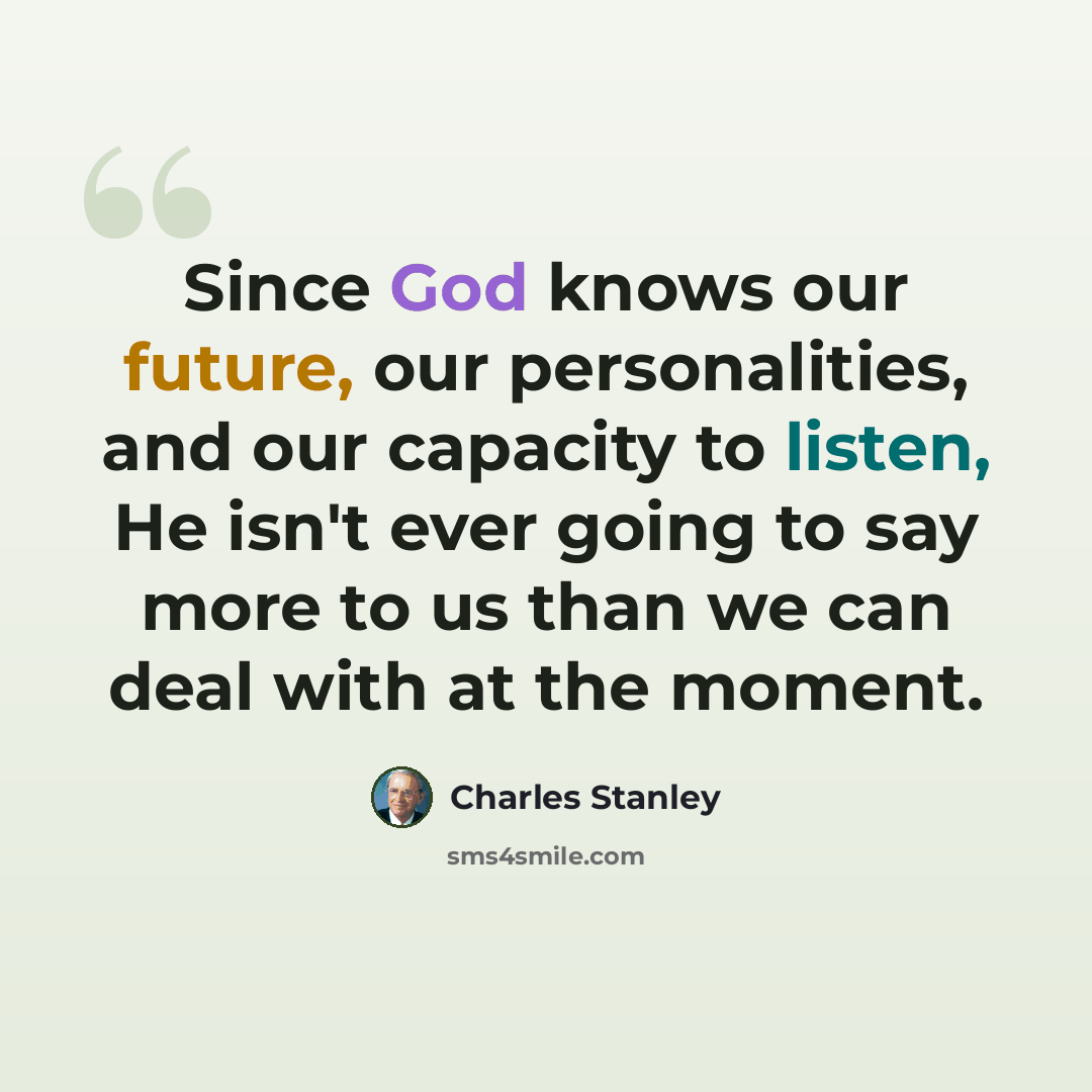 “Since God knows our future, our personalities, and our capacity to listen, He isn't ever going to say more to us than we can deal with at the moment.” quote by Charles Stanley