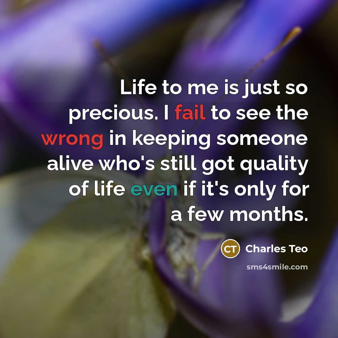 “Life to me is just so precious. I fail to see the wrong in keeping someone alive who's still got quality of life even if it's only for a few months.” quote by Charles Teo