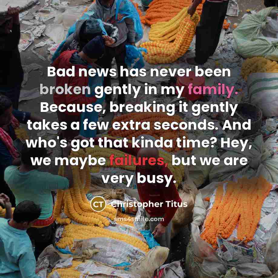 “Bad news has never been broken gently in my family. Because, breaking it gently takes a few extra seconds. And who's got that kinda time? Hey, we maybe failures, but we are very busy.” quote by Christopher Titus