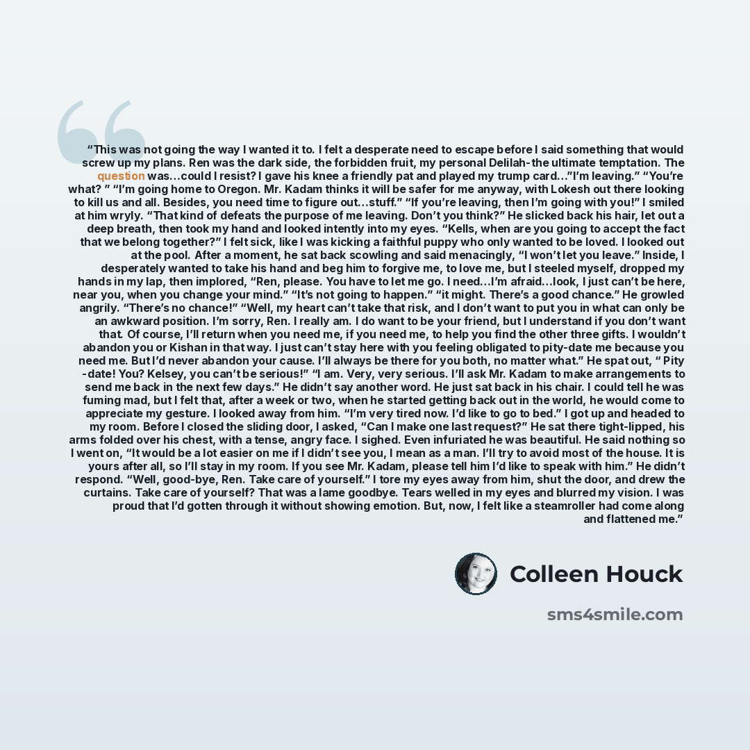 “This was not going the way I wanted it to. I felt a desperate need to escape before I said something that would screw up my plans. Ren was the dark side, the forbidden fruit, my personal Delilah-the ultimate temptation. The question was…could I resist? I gave his knee a friendly pat and played my…” quote by Colleen Houck