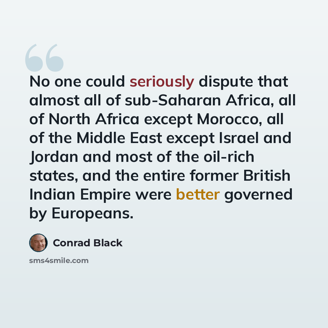 “No one could seriously dispute that almost all of sub-Saharan Africa, all of North Africa except Morocco, all of the Middle East except Israel and Jordan and most of the oil-rich states, and the entire former British Indian Empire were better governed by Europeans.” quote by Conrad Black
