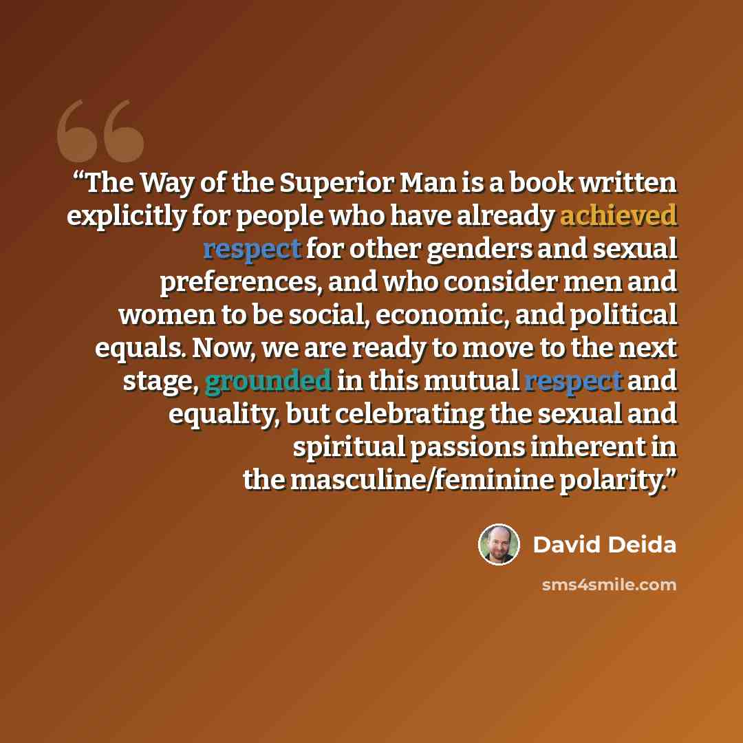 “The Way of the Superior Man is a book written explicitly for people who have already achieved respect for other genders and sexual preferences, and who consider men and women to be social, economic, and political equals. Now, we are ready to move to the next stage, grounded in this mutual respect…” quote by David Deida