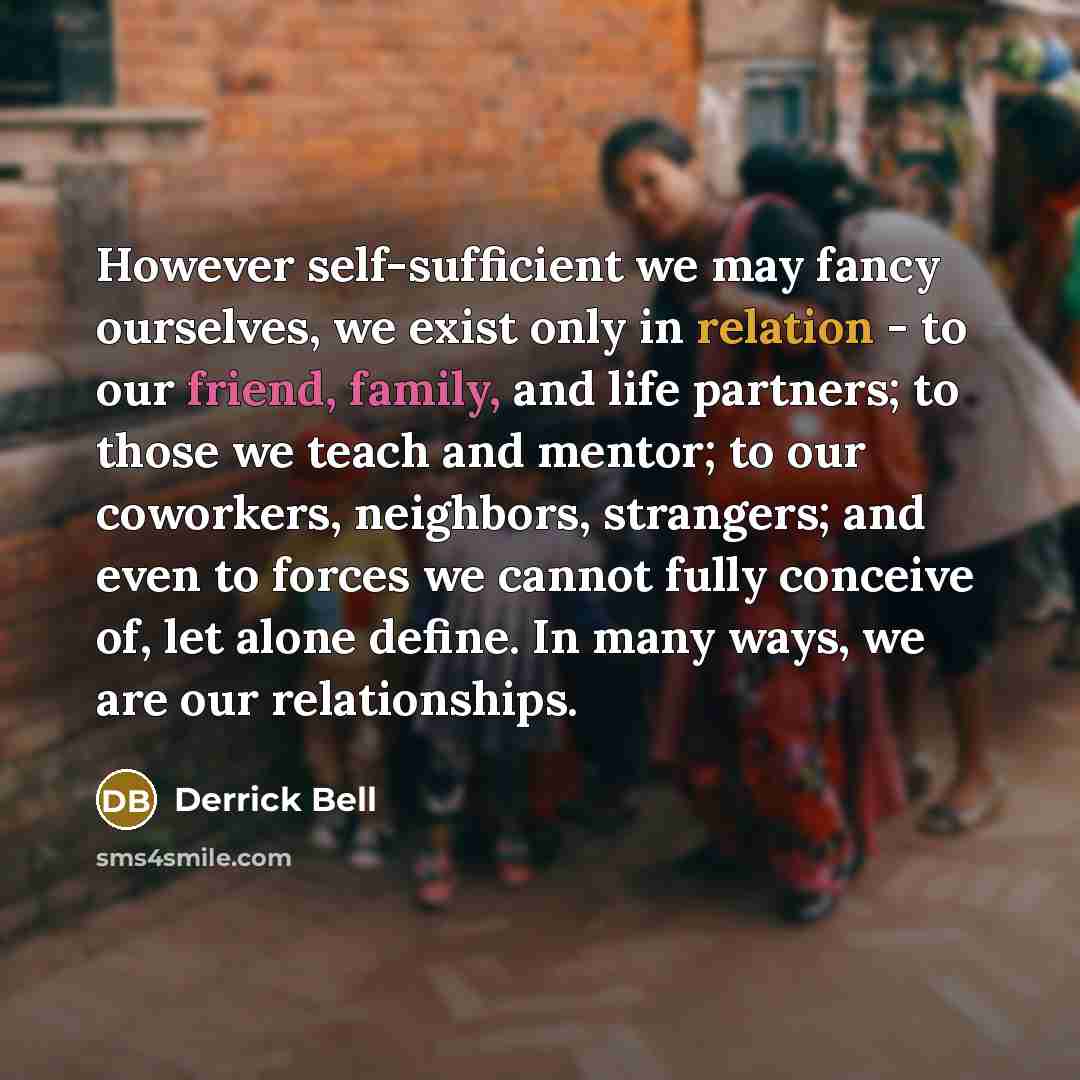 “However self-sufficient we may fancy ourselves, we exist only in relation - to our friend, family, and life partners; to those we teach and mentor; to our coworkers, neighbors, strangers; and even to forces we cannot fully conceive of, let alone define. In many ways, we are our relationships.” quote by Derrick Bell