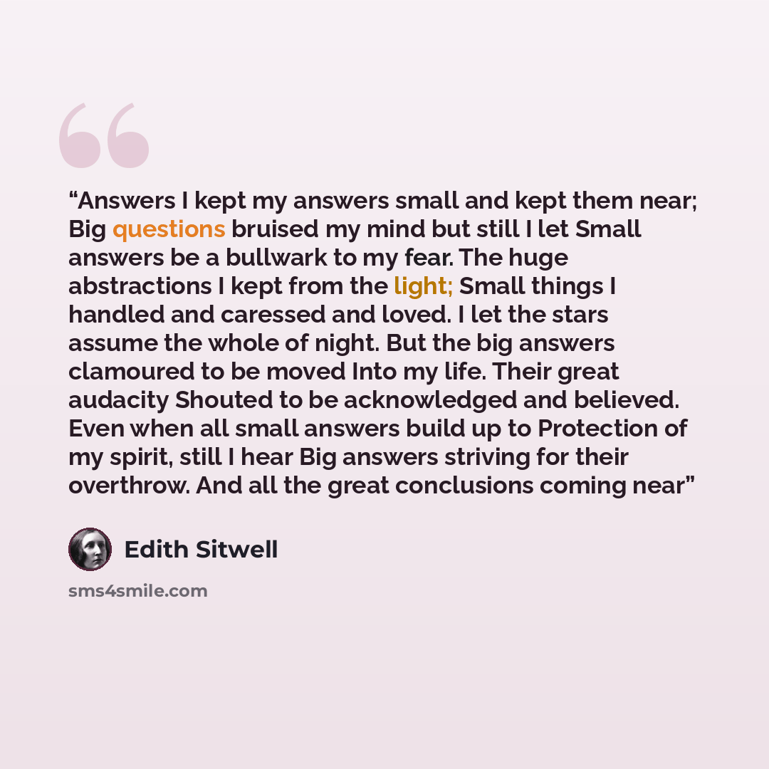 “Answers I kept my answers small and kept them near; Big questions bruised my mind but still I let Small answers be a bullwark to my fear. The huge abstractions I kept from the light; Small things I handled and caressed and loved. I let the stars assume the whole of night. But the big answers…” quote by Edith Sitwell