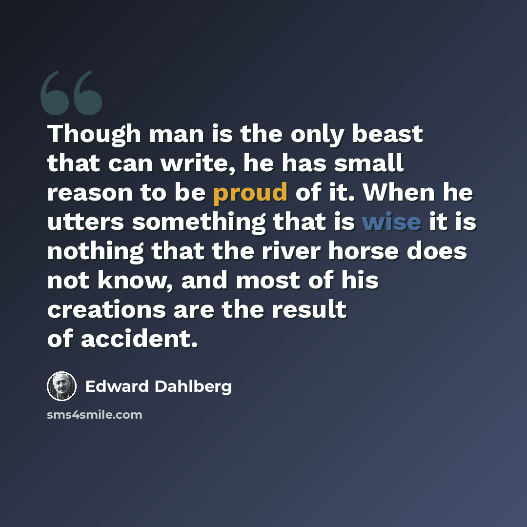 “Though man is the only beast that can write, he has small reason to be proud of it. When he utters something that is wise it is nothing that the river horse does not know, and most of his creations are the result of accident.” quote by Edward Dahlberg