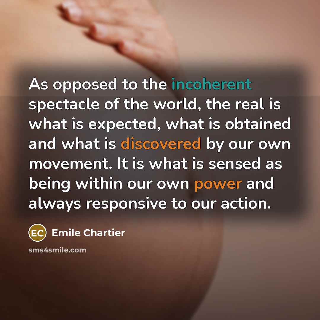 “As opposed to the incoherent spectacle of the world, the real is what is expected, what is obtained and what is discovered by our own movement. It is what is sensed as being within our own power and always responsive to our action.” quote by Emile Chartier