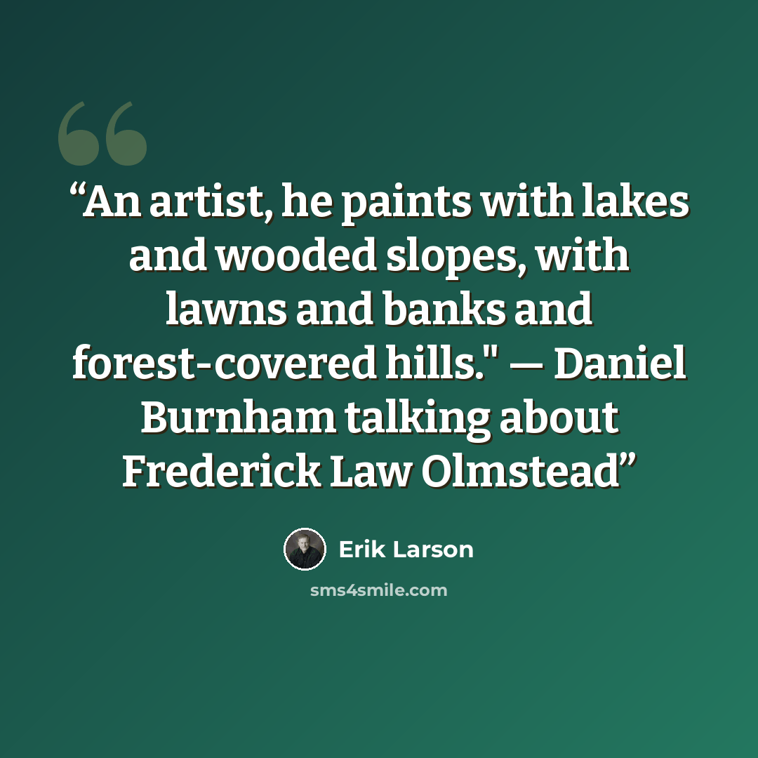 “An artist, he paints with lakes and wooded slopes, with lawns and banks and forest-covered hills." — Daniel Burnham talking about Frederick Law Olmstead” quote by Erik Larson